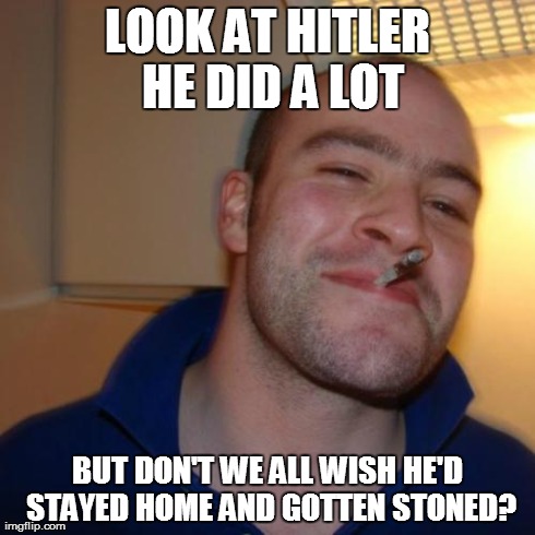 Only 2 Options | LOOK AT HITLER HE DID A LOT BUT DON'T WE ALL WISH HE'D STAYED HOME AND GOTTEN STONED? | image tagged in memes,good guy greg | made w/ Imgflip meme maker