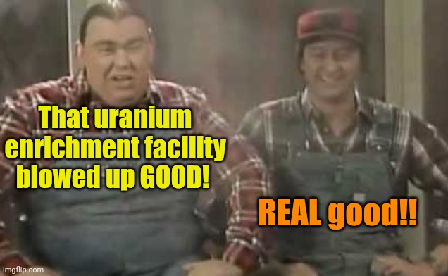 Blowed up good - SCTV | That uranium enrichment facility blowed up GOOD! REAL good!! | image tagged in blowed up good - sctv | made w/ Imgflip meme maker