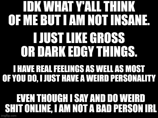 I hope y'all will understand. (Probably not) | IDK WHAT Y'ALL THINK OF ME BUT I AM NOT INSANE. I JUST LIKE GROSS OR DARK EDGY THINGS. I HAVE REAL FEELINGS AS WELL AS MOST OF YOU DO, I JUST HAVE A WEIRD PERSONALITY; EVEN THOUGH I SAY AND DO WEIRD SHIT ONLINE, I AM NOT A BAD PERSON IRL | made w/ Imgflip meme maker