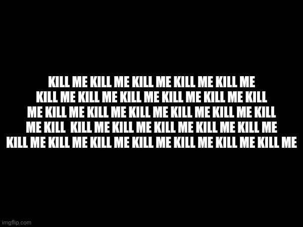 KILL ME KILL ME KILL ME KILL ME KILL ME KILL ME KILL ME KILL ME KILL ME KILL ME KILL ME KILL ME KILL ME KILL ME KILL ME KILL ME KILL ME KILL  KILL ME KILL ME KILL ME KILL ME KILL ME KILL ME KILL ME KILL ME KILL ME KILL ME KILL ME KILL ME | made w/ Imgflip meme maker
