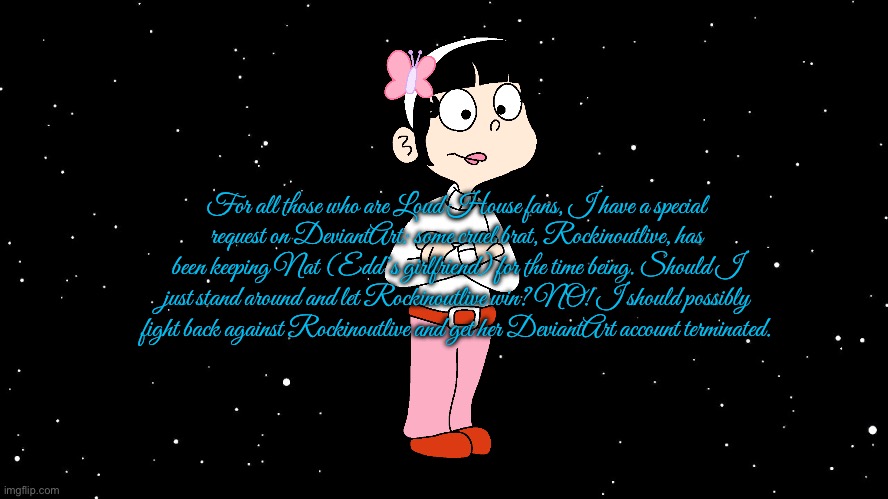 Loud House Fans Unite Against Rockinoutlive | For all those who are Loud House fans, I have a special request on DeviantArt: some cruel brat, Rockinoutlive, has been keeping Nat (Edd’s girlfriend) for the time being. Should I just stand around and let Rockinoutlive win? NO! I should possibly fight back against Rockinoutlive and get her DeviantArt account terminated. | image tagged in space background,loud house,lincoln loud,nickelodeon,hypocrite,hypocrisy | made w/ Imgflip meme maker