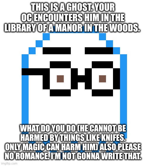 This is my first post here. I did make the pixel art but the character was inspired a little bit by napstablook from undertale. | THIS IS A GHOST. YOUR OC ENCOUNTERS HIM IN THE LIBRARY OF A MANOR IN THE WOODS. WHAT DO YOU DO (HE CANNOT BE HARMED BY THINGS LIKE KNIFES. ONLY MAGIC CAN HARM HIM) ALSO PLEASE NO ROMANCE. I’M NOT GONNA WRITE THAT. | image tagged in ghost,original character,roleplaying | made w/ Imgflip meme maker