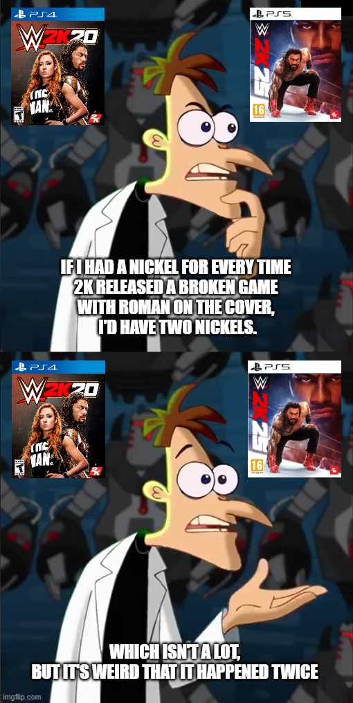 The Big Dog is a curse at this point ? | IF I HAD A NICKEL FOR EVERY TIME 
2K RELEASED A BROKEN GAME 
WITH ROMAN ON THE COVER, 
I'D HAVE TWO NICKELS. WHICH ISN'T A LOT,
BUT IT'S WEIRD THAT IT HAPPENED TWICE | image tagged in wwe,wwe 2k25,roman reigns | made w/ Imgflip meme maker