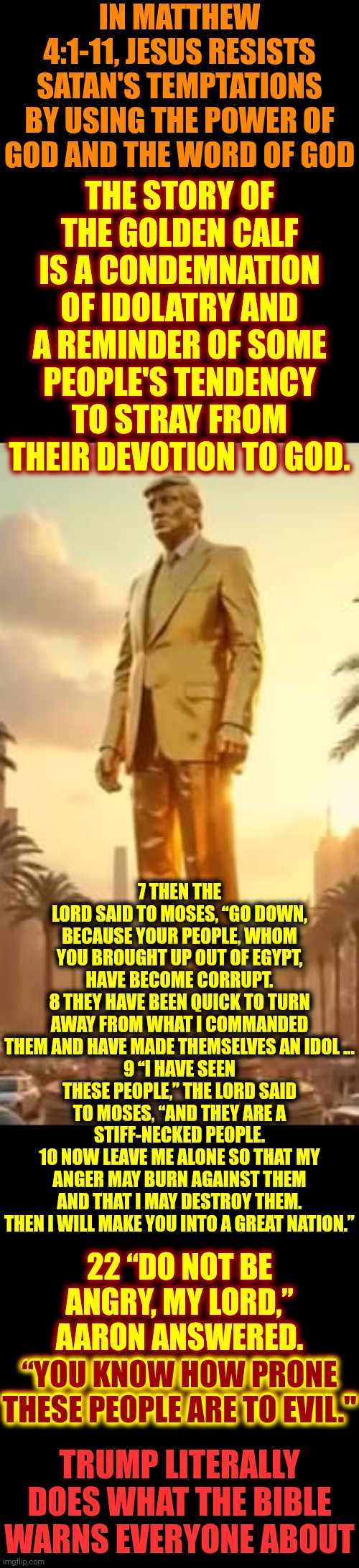 Maga's In A Idolatry Induced Coma | IN MATTHEW 4:1-11, JESUS RESISTS SATAN'S TEMPTATIONS BY USING THE POWER OF GOD AND THE WORD OF GOD; THE STORY OF THE GOLDEN CALF IS A CONDEMNATION OF IDOLATRY AND A REMINDER OF SOME PEOPLE'S TENDENCY TO STRAY FROM THEIR DEVOTION TO GOD. 7 THEN THE LORD SAID TO MOSES, “GO DOWN, BECAUSE YOUR PEOPLE, WHOM YOU BROUGHT UP OUT OF EGYPT, HAVE BECOME CORRUPT.
8 THEY HAVE BEEN QUICK TO TURN AWAY FROM WHAT I COMMANDED THEM AND HAVE MADE THEMSELVES AN IDOL ...
9 “I HAVE SEEN THESE PEOPLE,” THE LORD SAID TO MOSES, “AND THEY ARE A STIFF-NECKED PEOPLE.
10 NOW LEAVE ME ALONE SO THAT MY ANGER MAY BURN AGAINST THEM AND THAT I MAY DESTROY THEM. THEN I WILL MAKE YOU INTO A GREAT NATION.”; 22 “DO NOT BE ANGRY, MY LORD,” AARON ANSWERED.
“YOU KNOW HOW PRONE THESE PEOPLE ARE TO EVIL."; “YOU KNOW HOW PRONE THESE PEOPLE ARE TO EVIL."; TRUMP LITERALLY DOES WHAT THE BIBLE WARNS EVERYONE ABOUT | image tagged in maga,maga's never been more wrong,donald trump is a convicted rapist,lock him up,maga worships a golden calf,memes | made w/ Imgflip meme maker