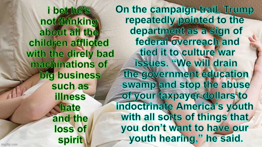 i never post here but this is getting absurd | On the campaign trail, Trump 
repeatedly pointed to the 
department as a sign of
 federal overreach and
 tied it to culture war
 issues. “We will drain 
the government education
 swamp and stop the abuse 
of your taxpayer dollars to 
indoctrinate America’s youth 
with all sorts of things that 
you don’t want to have our 
youth hearing,” he said. i bet he's 
not thinking 
about all the 
children afflicted 
with the direly bad
machinations of 
big business
such as
illness
hate
and the
loss of
spirit | image tagged in memes,i bet he's thinking about other women,i cannot tag | made w/ Imgflip meme maker