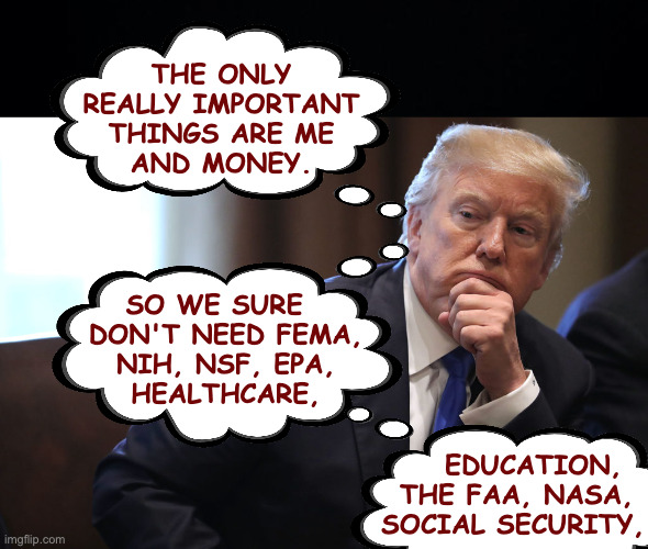 Trump policy development. | THE ONLY
REALLY IMPORTANT
THINGS ARE ME
AND MONEY. SO WE SURE  
DON'T NEED FEMA,
NIH, NSF, EPA,
HEALTHCARE, EDUCATION,  
THE FAA, NASA, 
SOCIAL SECURITY, | image tagged in memes,trump,policy | made w/ Imgflip meme maker