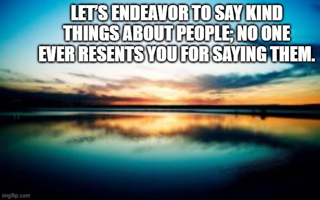 Kindness | LET’S ENDEAVOR TO SAY KIND THINGS ABOUT PEOPLE; NO ONE EVER RESENTS YOU FOR SAYING THEM. | image tagged in kind speech,lift others up | made w/ Imgflip meme maker