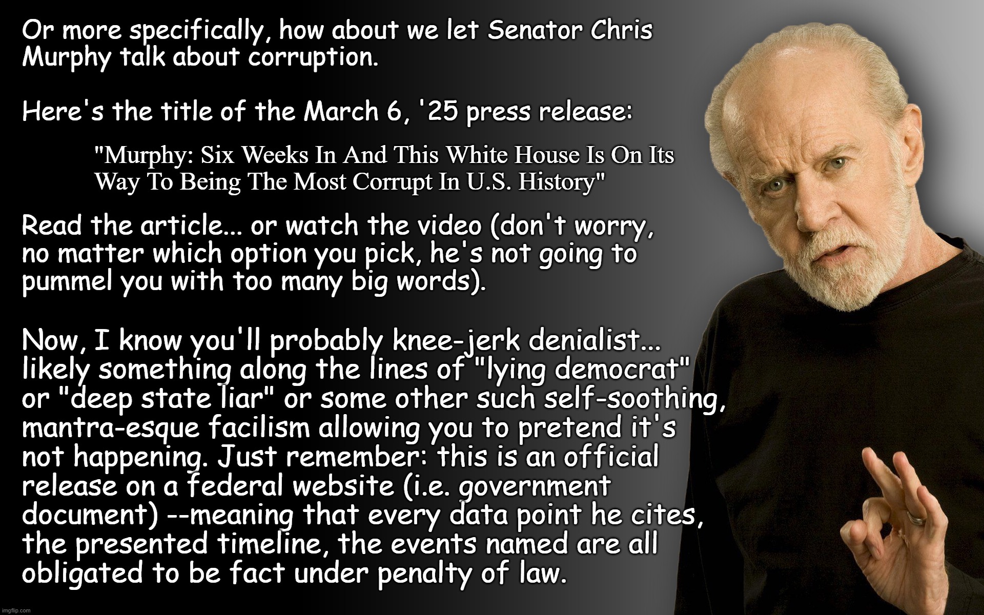 Hey there, Trump-cultaRINOs, let's talk about corruption. | Or more specifically, how about we let Senator Chris
Murphy talk about corruption. Here's the title of the March 6, '25 press release:; "Murphy: Six Weeks In And This White House Is On Its
Way To Being The Most Corrupt In U.S. History"; Read the article... or watch the video (don't worry,
no matter which option you pick, he's not going to
pummel you with too many big words). Now, I know you'll probably knee-jerk denialist...
likely something along the lines of "lying democrat"
or "deep state liar" or some other such self-soothing,
mantra-esque facilism allowing you to pretend it's
not happening. Just remember: this is an official
release on a federal website (i.e. government
document) --meaning that every data point he cites,
the presented timeline, the events named are all
obligated to be fact under penalty of law. | image tagged in george carlin,white house,corruption,trump unfit unqualified dangerous,criminal | made w/ Imgflip meme maker