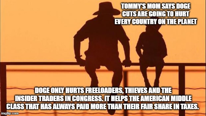 Cowboy Wisdom, let the cuts continue | TOMMY'S MOM SAYS DOGE CUTS ARE GOING TO HURT EVERY COUNTRY ON THE PLANET; DOGE ONLY HURTS FREELOADERS, THIEVES AND THE INSIDER TRADERS IN CONGRESS. IT HELPS THE AMERICAN MIDDLE CLASS THAT HAS ALWAYS PAID MORE THAN THEIR FAIR SHARE IN TAXES. | image tagged in cowboy father and son,doge,elon musk,cowboy wisdom,taxation is theft,maga | made w/ Imgflip meme maker