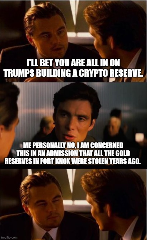 Where did the other national reserves go? | I'LL BET YOU ARE ALL IN ON TRUMPS BUILDING A CRYPTO RESERVE. ME PERSONALLY NO, I AM CONCERNED THIS IN AN ADMISSION THAT ALL THE GOLD RESERVES IN FORT KNOX WERE STOLEN YEARS AGO. | image tagged in memes,inception,cryptocurrency,national reserves,bitcoin,maga | made w/ Imgflip meme maker