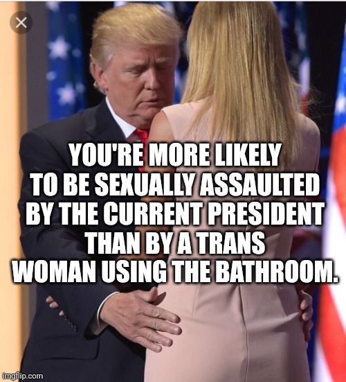 Yup. | YOU'RE MORE LIKELY TO BE SEXUALLY ASSAULTED BY THE CURRENT PRESIDENT; THAN BY A TRANS WOMAN USING THE BATHROOM. | image tagged in trump ivanka,donald trump,incest,transphobic,rapist | made w/ Imgflip meme maker