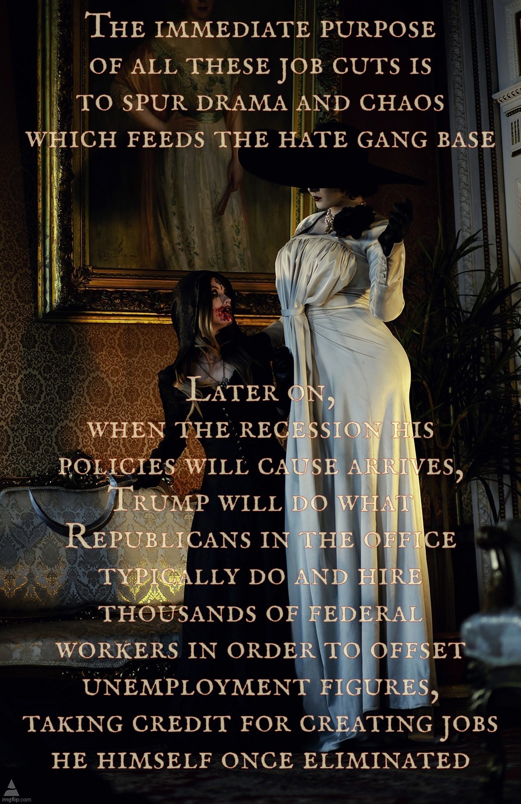 Lady Dimitrescu and Daughter | The immediate purpose of all these job cuts is to spur drama and chaos which feeds the hate gang base; Later on,
when the recession his policies will cause arrives, Trump will do what
Republicans in the office typically do and hire thousands of federal workers in order to offset unemployment figures, taking credit for creating jobs
he himself once eliminated | image tagged in lady dimitrescu and daughter | made w/ Imgflip meme maker