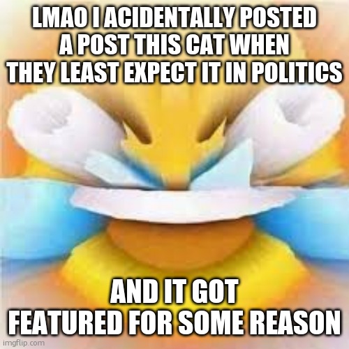 https://imgflip.com/9mp6r7 also look at the comments | LMAO I ACIDENTALLY POSTED A POST THIS CAT WHEN THEY LEAST EXPECT IT IN POLITICS; AND IT GOT FEATURED FOR SOME REASON | image tagged in laughing crying emoji with open eyes | made w/ Imgflip meme maker