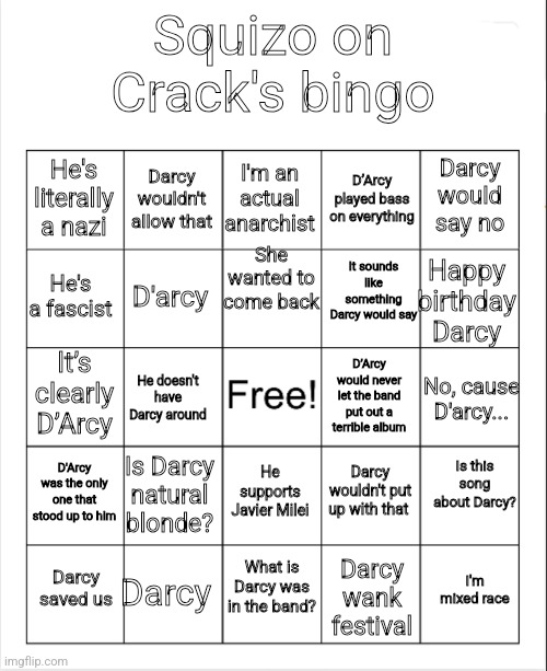 Blank Bingo | Squizo on Crack's bingo; I'm an actual anarchist; Darcy wouldn't allow that; Darcy would say no; He's literally a nazi; D’Arcy played bass on everything; She wanted to come back; It sounds like something Darcy would say; He's a fascist; Happy birthday Darcy; D'arcy; It’s clearly D’Arcy; He doesn't have Darcy around; D’Arcy would never let the band put out a terrible album; No, cause D'arcy... D'Arcy was the only one that stood up to him; Is Darcy natural blonde? Is this song about Darcy? Darcy wouldn't put up with that; He supports Javier Milei; What is Darcy was in the band? Darcy; I'm mixed race; Darcy saved us; Darcy wank festival | image tagged in blank bingo | made w/ Imgflip meme maker