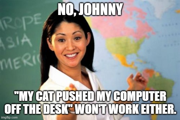 Unhelpful High School Teacher Meme | NO, JOHNNY "MY CAT PUSHED MY COMPUTER OFF THE DESK" WON'T WORK EITHER. | image tagged in memes,unhelpful high school teacher | made w/ Imgflip meme maker