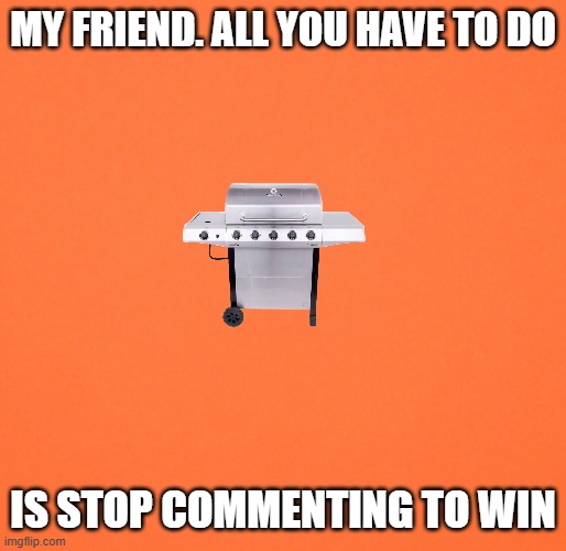 Blank Orange | MY FRIEND. ALL YOU HAVE TO DO IS STOP COMMENTING TO WIN | image tagged in blank orange | made w/ Imgflip meme maker