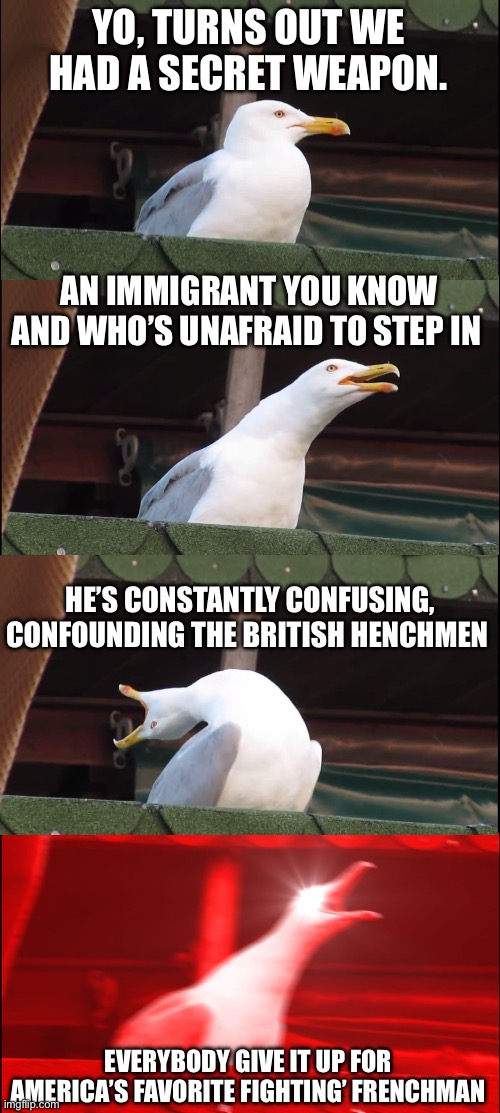 Guns and ships | YO, TURNS OUT WE HAD A SECRET WEAPON. AN IMMIGRANT YOU KNOW AND WHO’S UNAFRAID TO STEP IN; HE’S CONSTANTLY CONFUSING, CONFOUNDING THE BRITISH HENCHMEN; EVERYBODY GIVE IT UP FOR AMERICA’S FAVORITE FIGHTING’ FRENCHMAN | image tagged in memes,inhaling seagull | made w/ Imgflip meme maker