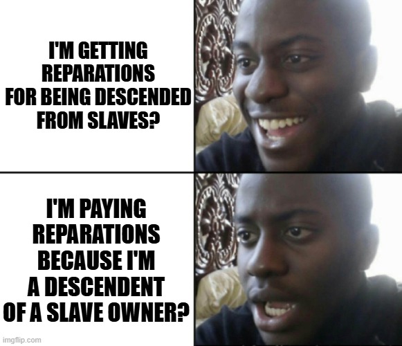 How did that happen? | I'M GETTING REPARATIONS FOR BEING DESCENDED FROM SLAVES? I'M PAYING REPARATIONS BECAUSE I'M A DESCENDENT OF A SLAVE OWNER? | image tagged in happy / shock | made w/ Imgflip meme maker