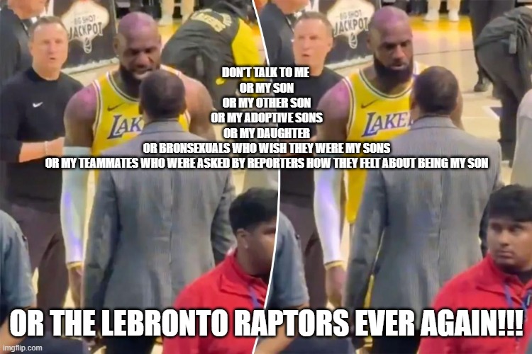 DON'T TALK TO ME 
OR MY SON
OR MY OTHER SON
OR MY ADOPTIVE SONS
OR MY DAUGHTER
OR BRONSEXUALS WHO WISH THEY WERE MY SONS
OR MY TEAMMATES WHO WERE ASKED BY REPORTERS HOW THEY FELT ABOUT BEING MY SON; OR THE LEBRONTO RAPTORS EVER AGAIN!!! | made w/ Imgflip meme maker