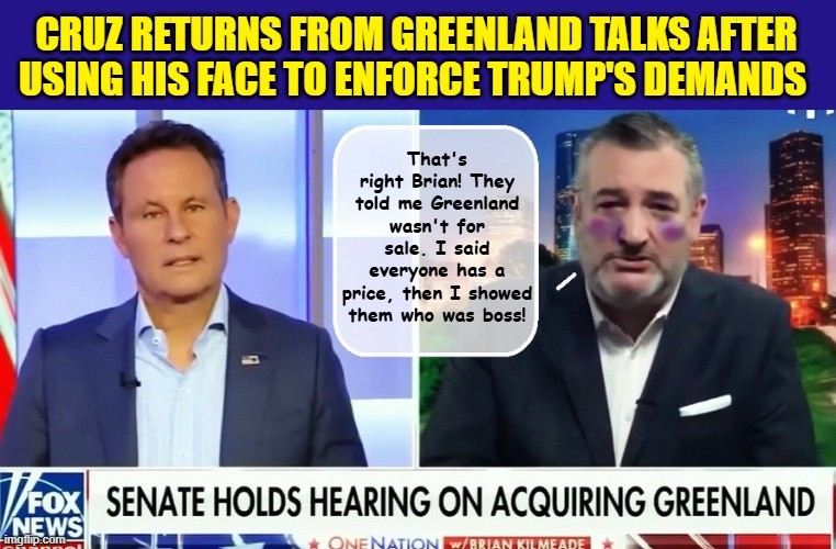 The Hardest Working Ass Kisser in The Senate.... | CRUZ RETURNS FROM GREENLAND TALKS AFTER USING HIS FACE TO ENFORCE TRUMP'S DEMANDS; That's right Brian! They told me Greenland wasn't for sale. I said everyone has a price, then I showed them who was boss! | image tagged in ted cruz,fox news,greenland,donald trump is an idiot,impeach trump | made w/ Imgflip meme maker