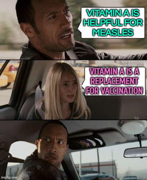 Vitamin A Is A Replacement For Vaccination | VITAMIN A IS
HELPFUL FOR
MEASLES; VITAMIN A IS A
REPLACEMENT
FOR VACCINATION | image tagged in the rock driving car,health,vaccinations,anti-vaxx,health care,bill gates loves vaccines | made w/ Imgflip meme maker