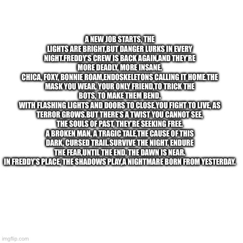 FNAF 2 poem :) DUDES IM COOKING | A NEW JOB STARTS, THE LIGHTS ARE BRIGHT, BUT DANGER LURKS IN EVERY NIGHT. FREDDY’S CREW IS BACK AGAIN, AND THEY’RE MORE DEADLY, MORE INSANE.
CHICA, FOXY, BONNIE ROAM, ENDOSKELETONS CALLING IT HOME. THE MASK YOU WEAR, YOUR ONLY FRIEND, TO TRICK THE BOTS, TO MAKE THEM BEND.
WITH FLASHING LIGHTS AND DOORS TO CLOSE, YOU FIGHT TO LIVE, AS TERROR GROWS. BUT THERE’S A TWIST YOU CANNOT SEE, THE SOULS OF PAST, THEY’RE SEEKING FREE.
A BROKEN MAN, A TRAGIC TALE, THE CAUSE OF THIS DARK, CURSED TRAIL. SURVIVE THE NIGHT, ENDURE THE FEAR, UNTIL THE END, THE DAWN IS NEAR.
IN FREDDY’S PLACE, THE SHADOWS PLAY, A NIGHTMARE BORN FROM YESTERDAY. | image tagged in fnaf,fnaf 2,poem | made w/ Imgflip meme maker