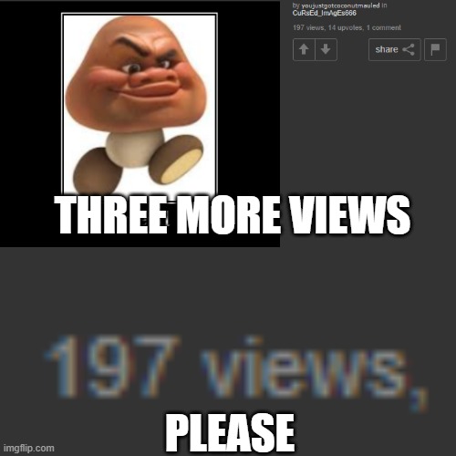 please! | THREE MORE VIEWS; PLEASE | image tagged in idk,memes,funny,who_am_i,disaster girl,it has a cursed image | made w/ Imgflip meme maker