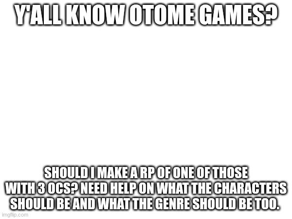 just need some ideas. | Y'ALL KNOW OTOME GAMES? SHOULD I MAKE A RP OF ONE OF THOSE WITH 3 OCS? NEED HELP ON WHAT THE CHARACTERS SHOULD BE AND WHAT THE GENRE SHOULD BE TOO. | made w/ Imgflip meme maker