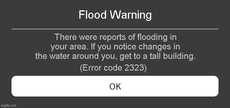 Flood Warning Roblox error code | Flood Warning; There were reports of flooding in your area. If you notice changes in the water around you, get to a tall building. (Error code 2323) | image tagged in roblox error message | made w/ Imgflip meme maker