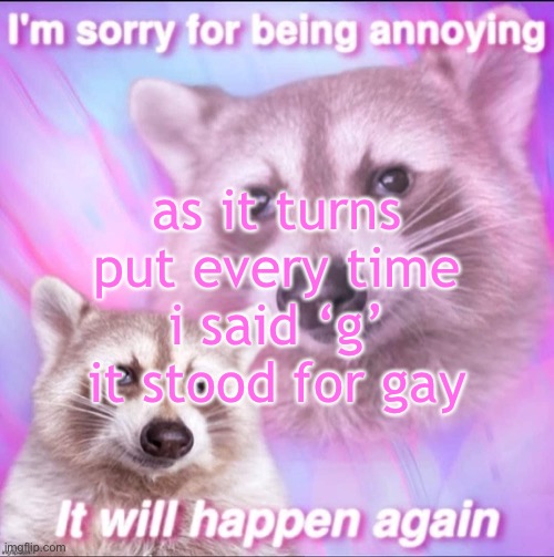 put | as it turns put every time i said ‘g’ it stood for gay | image tagged in sorry for being annoying | made w/ Imgflip meme maker