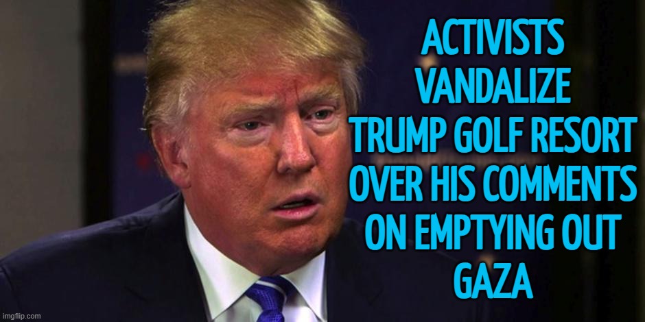 Trump's Resort Vandalized | ACTIVISTS
VANDALIZE
TRUMP GOLF RESORT
OVER HIS COMMENTS
ON EMPTYING OUT
GAZA | image tagged in sad trump,palestine,genocide,donald trump,president trump,israel | made w/ Imgflip meme maker