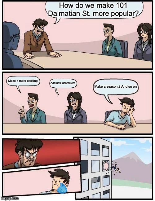 Boardroom Meeting Suggestion Meme | How do we make 101 Dalmatian St. more popular? Make it more exciting; Add new characters; Make a season 2 And so on | image tagged in memes,boardroom meeting suggestion | made w/ Imgflip meme maker