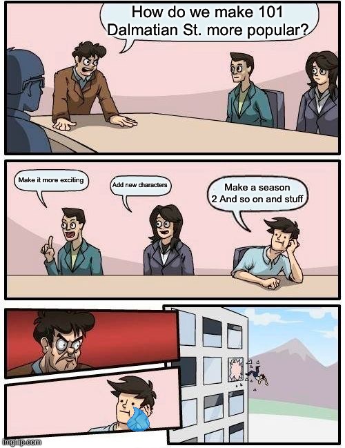 Boardroom Meeting Suggestion Meme | How do we make 101 Dalmatian St. more popular? Make it more exciting; Add new characters; Make a season 2 And so on and stuff | image tagged in memes,boardroom meeting suggestion | made w/ Imgflip meme maker