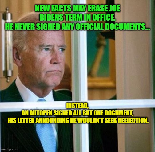 Sad Joe Biden | NEW FACTS MAY ERASE JOE BIDENS TERM IN OFFICE.
HE NEVER SIGNED ANY OFFICIAL DOCUMENTS... INSTEAD, 
AN AUTOPEN SIGNED ALL BUT ONE DOCUMENT, 
HIS LETTER ANNOUNCING HE WOULDN’T SEEK REELECTION. | image tagged in sad joe biden | made w/ Imgflip meme maker