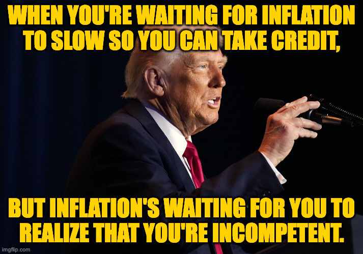 Did the finality of death cause people to invent an 'afterlife', or was it bad times brought on by idiot leaders? | WHEN YOU'RE WAITING FOR INFLATION
TO SLOW SO YOU CAN TAKE CREDIT, BUT INFLATION'S WAITING FOR YOU TO
REALIZE THAT YOU'RE INCOMPETENT. | image tagged in memes,trump,incompetence,inflation,suffering | made w/ Imgflip meme maker