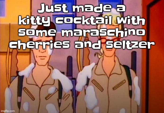 Guhb | Just made a kitty cocktail with some maraschino cherries and seltzer | image tagged in gozer jizz | made w/ Imgflip meme maker