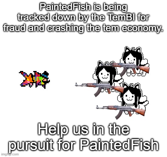 (check tem stream for information) | PaintedFish is being tracked down by the TemBI for fraud and crashing the tem economy. Help us in the pursuit for PaintedFish | image tagged in temmie | made w/ Imgflip meme maker