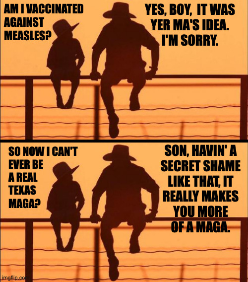 Secret shame. | YES, BOY,  IT WAS
YER MA'S IDEA.
I'M SORRY. AM I VACCINATED
AGAINST
MEASLES? SON, HAVIN' A
SECRET SHAME
LIKE THAT, IT
REALLY MAKES
YOU MORE
OF A MAGA. SO NOW I CAN'T
EVER BE
A REAL
TEXAS
MAGA? | image tagged in cowboy father and son,memes,texas,maga | made w/ Imgflip meme maker