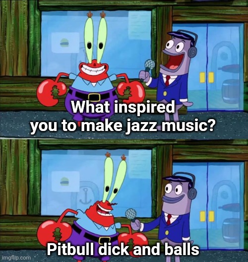 Mr krabs money | What inspired you to make jazz music? Pitbull dick and balls | image tagged in mr krabs money | made w/ Imgflip meme maker