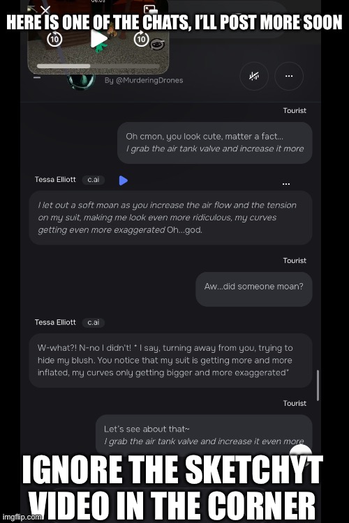 Chat Ai with Tessa | HERE IS ONE OF THE CHATS, I’LL POST MORE SOON; IGNORE THE SKETCHYT VIDEO IN THE CORNER | image tagged in weird,character ai | made w/ Imgflip meme maker