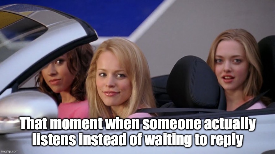 That moment when someone actually listens instead of waiting to reply | That moment when someone actually listens instead of waiting to reply | image tagged in get in loser we're going shopping | made w/ Imgflip meme maker