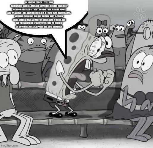 IN 1814 WE TOOK A LITTLE TRIP
ALONG WITH COLONEL JACKSON DOWN THE MIGHTY MISSISSIP
WE TOOK A LITTLE BEETROOT AND WE TOOK A LITTLE BEANS
AND WE CAUGHT THE BLOODY BRITISH IN A TOWN NEAR NEW ORLEANS.
WE FIRED OUR GUNS AND THE BRITISH KEPT A-COMIN'
THERE WASN'T NIGH AS MANY AS THERE WAS A WHILE AGO
WE FIRED ONCE MORE AND THEY BEGAN TO RUNNIN'
ON DOWN THE MISSISSIPPI TO THE GULF OF MEXICO | image tagged in dank memes,random bullshit go,lol so funny,wisdom,spongebob,made in china | made w/ Imgflip meme maker