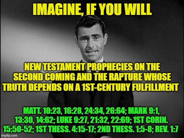 Zone of Truth or Delusion? | IMAGINE, IF YOU WILL; NEW TESTAMENT PROPHECIES ON THE SECOND COMING AND THE RAPTURE WHOSE TRUTH DEPENDS ON A 1ST-CENTURY FULFILLMENT; MATT. 10:23, 16:28, 24:34, 26:64; MARK 9:1, 13:30, 14:62; LUKE 9:27, 21:32, 22:69; 1ST CORIN. 15:50-52; 1ST THESS. 4:15-17; 2ND THESS. 1:5-8; REV. 1:7 | image tagged in rod serling twilight zone,new testament,second coming,parousia,rapture,prophecy | made w/ Imgflip meme maker