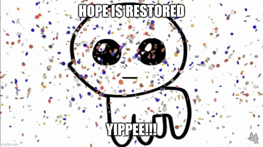 yippie confetti | HOPE IS RESTORED YIPPEE!!! | image tagged in yippie confetti | made w/ Imgflip meme maker