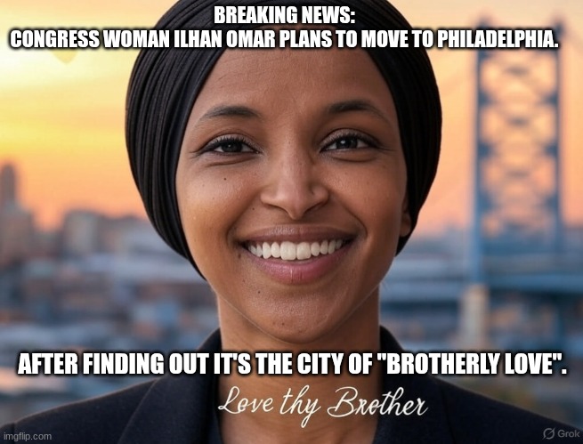 Brotherly love. | BREAKING NEWS: 
CONGRESS WOMAN ILHAN OMAR PLANS TO MOVE TO PHILADELPHIA. AFTER FINDING OUT IT'S THE CITY OF "BROTHERLY LOVE". | image tagged in congress,democrats,philadelphia,marriage,islam,corruption | made w/ Imgflip meme maker