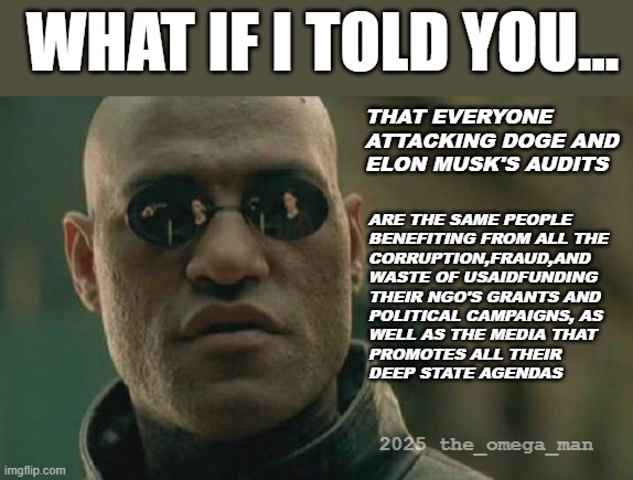 DOGE - SELECTIVE OUTRAGE | WHAT IF I TOLD YOU... THAT EVERYONE ATTACKING DOGE AND ELON MUSK'S AUDITS; ARE THE SAME PEOPLE 
BENEFITING FROM ALL THE 
CORRUPTION,FRAUD,AND
WASTE OF USAIDFUNDING
THEIR NGO'S GRANTS AND
POLITICAL CAMPAIGNS, AS
WELL AS THE MEDIA THAT
PROMOTES ALL THEIR
DEEP STATE AGENDAS; 2025 the_omega_man | image tagged in memes,matrix morpheus | made w/ Imgflip meme maker