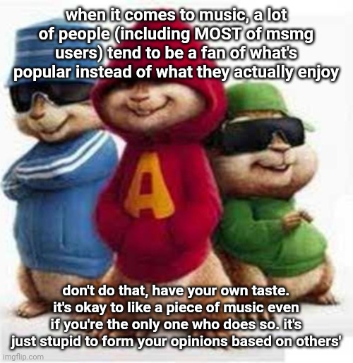 alvin and the madafakas | when it comes to music, a lot of people (including MOST of msmg users) tend to be a fan of what's popular instead of what they actually enjoy; don't do that, have your own taste. it's okay to like a piece of music even if you're the only one who does so. it's just stupid to form your opinions based on others' | image tagged in alvin and the madafakas | made w/ Imgflip meme maker