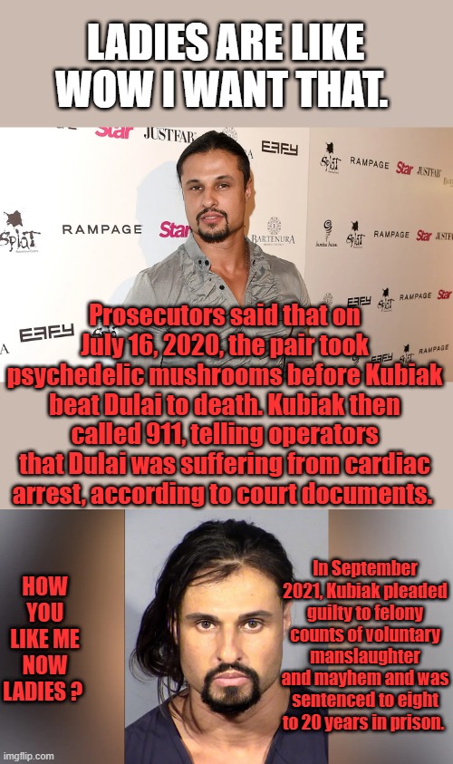 I've never heard of anyone doing something like that on Mushrooms. Very odd | LADIES ARE LIKE WOW I WANT THAT. Prosecutors said that on July 16, 2020, the pair took psychedelic mushrooms before Kubiak beat Dulai to death. Kubiak then called 911, telling operators that Dulai was suffering from cardiac arrest, according to court documents. HOW YOU LIKE ME NOW LADIES ? In September 2021, Kubiak pleaded guilty to felony counts of voluntary manslaughter and mayhem and was sentenced to eight to 20 years in prison. | made w/ Imgflip meme maker