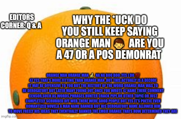 Reader's highgest: editors corner | EDITORS CORNER: Q & A; WHY THE *UCK DO YOU STILL KEEP SAYING ORANGE MAN 👨  ARE YOU A 47 OR A POS DEMONRAT; ORANGE MAN ORANGE MAN 🍌  NA NA BOO BOO ,YES I DO 💯 47 YES THAT'S MORE FITTING THAN ORANGE MAN ,BUT THIS ACTUALLY IS A DECODE IT MAY BE OFFENSIVE TO YOU BUT THE HISTORY OF THE WORD ORANGE MAN WAS TO BE DEROGATORY BUT LATER MANY FOUND OUT ONCE YOU WROTE 47 NAME THERE COMMENT CENSOR,SUCH AS WORDS,PHRASES HUNTER CRACK PIPE,OR OTHER TOPIC OR JUST COMPLETELY SCRUBBED OFF WEB THERE WERE GOOD PEOPLE BUT YES IT'S POETIC EVEN ROMANTIZED NOVELA A MAN NAME BANNED BUT HIS DEROGATORY NAME ALLOWED HIM TO MOVE FREELY HIS IDEAS THEY EVENTUALLY BANNED THE EMOJI ORANGE THATS HOW DETERMINED THEY ARE | image tagged in qanda | made w/ Imgflip meme maker