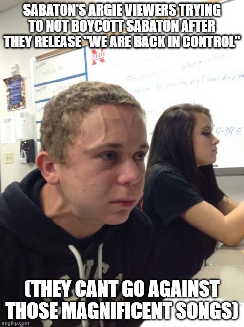 Trying not to | SABATON'S ARGIE VIEWERS TRYING TO NOT BOYCOTT SABATON AFTER THEY RELEASE "WE ARE BACK IN CONTROL"; (THEY CANT GO AGAINST THOSE MAGNIFICENT SONGS) | image tagged in trying not to | made w/ Imgflip meme maker